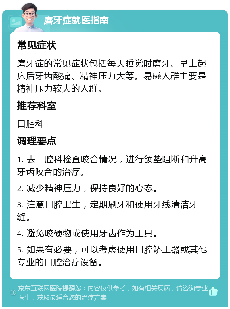 磨牙症就医指南 常见症状 磨牙症的常见症状包括每天睡觉时磨牙、早上起床后牙齿酸痛、精神压力大等。易感人群主要是精神压力较大的人群。 推荐科室 口腔科 调理要点 1. 去口腔科检查咬合情况，进行颌垫阻断和升高牙齿咬合的治疗。 2. 减少精神压力，保持良好的心态。 3. 注意口腔卫生，定期刷牙和使用牙线清洁牙缝。 4. 避免咬硬物或使用牙齿作为工具。 5. 如果有必要，可以考虑使用口腔矫正器或其他专业的口腔治疗设备。