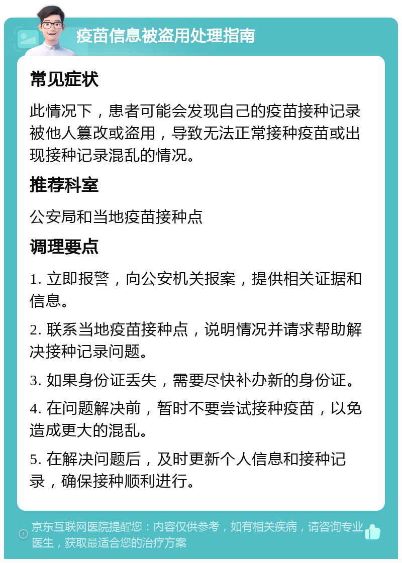 疫苗信息被盗用处理指南 常见症状 此情况下，患者可能会发现自己的疫苗接种记录被他人篡改或盗用，导致无法正常接种疫苗或出现接种记录混乱的情况。 推荐科室 公安局和当地疫苗接种点 调理要点 1. 立即报警，向公安机关报案，提供相关证据和信息。 2. 联系当地疫苗接种点，说明情况并请求帮助解决接种记录问题。 3. 如果身份证丢失，需要尽快补办新的身份证。 4. 在问题解决前，暂时不要尝试接种疫苗，以免造成更大的混乱。 5. 在解决问题后，及时更新个人信息和接种记录，确保接种顺利进行。