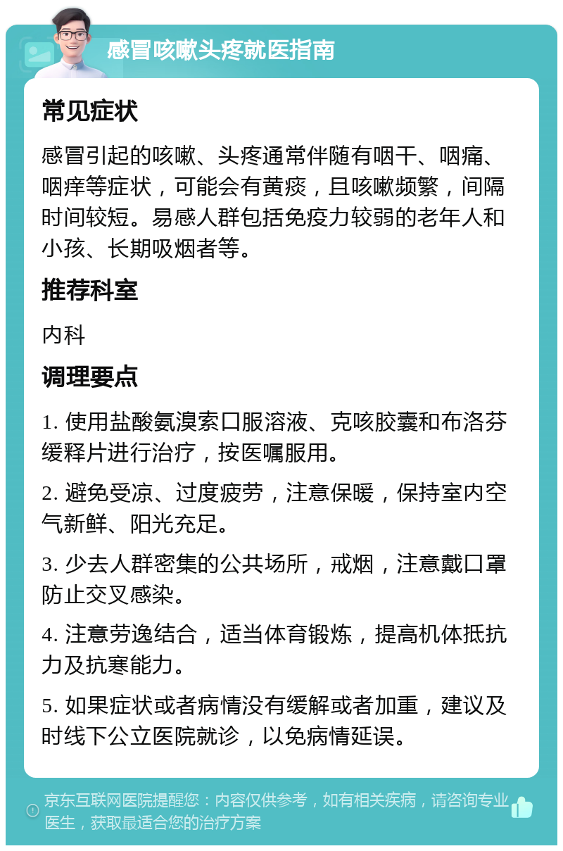 感冒咳嗽头疼就医指南 常见症状 感冒引起的咳嗽、头疼通常伴随有咽干、咽痛、咽痒等症状，可能会有黄痰，且咳嗽频繁，间隔时间较短。易感人群包括免疫力较弱的老年人和小孩、长期吸烟者等。 推荐科室 内科 调理要点 1. 使用盐酸氨溴索口服溶液、克咳胶囊和布洛芬缓释片进行治疗，按医嘱服用。 2. 避免受凉、过度疲劳，注意保暖，保持室内空气新鲜、阳光充足。 3. 少去人群密集的公共场所，戒烟，注意戴口罩防止交叉感染。 4. 注意劳逸结合，适当体育锻炼，提高机体抵抗力及抗寒能力。 5. 如果症状或者病情没有缓解或者加重，建议及时线下公立医院就诊，以免病情延误。