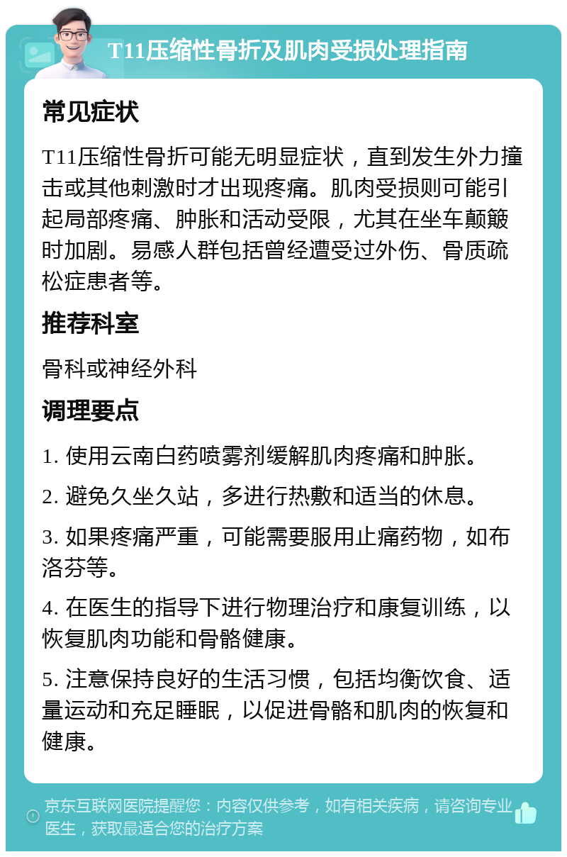 T11压缩性骨折及肌肉受损处理指南 常见症状 T11压缩性骨折可能无明显症状，直到发生外力撞击或其他刺激时才出现疼痛。肌肉受损则可能引起局部疼痛、肿胀和活动受限，尤其在坐车颠簸时加剧。易感人群包括曾经遭受过外伤、骨质疏松症患者等。 推荐科室 骨科或神经外科 调理要点 1. 使用云南白药喷雾剂缓解肌肉疼痛和肿胀。 2. 避免久坐久站，多进行热敷和适当的休息。 3. 如果疼痛严重，可能需要服用止痛药物，如布洛芬等。 4. 在医生的指导下进行物理治疗和康复训练，以恢复肌肉功能和骨骼健康。 5. 注意保持良好的生活习惯，包括均衡饮食、适量运动和充足睡眠，以促进骨骼和肌肉的恢复和健康。