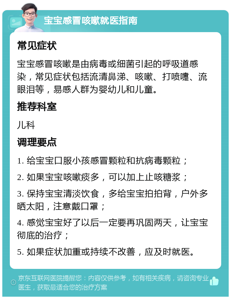 宝宝感冒咳嗽就医指南 常见症状 宝宝感冒咳嗽是由病毒或细菌引起的呼吸道感染，常见症状包括流清鼻涕、咳嗽、打喷嚏、流眼泪等，易感人群为婴幼儿和儿童。 推荐科室 儿科 调理要点 1. 给宝宝口服小孩感冒颗粒和抗病毒颗粒； 2. 如果宝宝咳嗽痰多，可以加上止咳糖浆； 3. 保持宝宝清淡饮食，多给宝宝拍拍背，户外多晒太阳，注意戴口罩； 4. 感觉宝宝好了以后一定要再巩固两天，让宝宝彻底的治疗； 5. 如果症状加重或持续不改善，应及时就医。