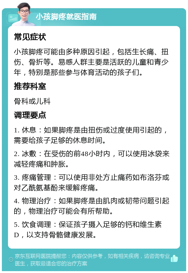 小孩脚疼就医指南 常见症状 小孩脚疼可能由多种原因引起，包括生长痛、扭伤、骨折等。易感人群主要是活跃的儿童和青少年，特别是那些参与体育活动的孩子们。 推荐科室 骨科或儿科 调理要点 1. 休息：如果脚疼是由扭伤或过度使用引起的，需要给孩子足够的休息时间。 2. 冰敷：在受伤的前48小时内，可以使用冰袋来减轻疼痛和肿胀。 3. 疼痛管理：可以使用非处方止痛药如布洛芬或对乙酰氨基酚来缓解疼痛。 4. 物理治疗：如果脚疼是由肌肉或韧带问题引起的，物理治疗可能会有所帮助。 5. 饮食调理：保证孩子摄入足够的钙和维生素D，以支持骨骼健康发展。