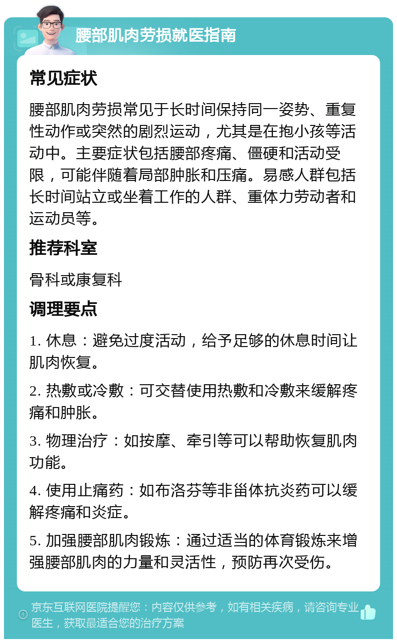 腰部肌肉劳损就医指南 常见症状 腰部肌肉劳损常见于长时间保持同一姿势、重复性动作或突然的剧烈运动，尤其是在抱小孩等活动中。主要症状包括腰部疼痛、僵硬和活动受限，可能伴随着局部肿胀和压痛。易感人群包括长时间站立或坐着工作的人群、重体力劳动者和运动员等。 推荐科室 骨科或康复科 调理要点 1. 休息：避免过度活动，给予足够的休息时间让肌肉恢复。 2. 热敷或冷敷：可交替使用热敷和冷敷来缓解疼痛和肿胀。 3. 物理治疗：如按摩、牵引等可以帮助恢复肌肉功能。 4. 使用止痛药：如布洛芬等非甾体抗炎药可以缓解疼痛和炎症。 5. 加强腰部肌肉锻炼：通过适当的体育锻炼来增强腰部肌肉的力量和灵活性，预防再次受伤。