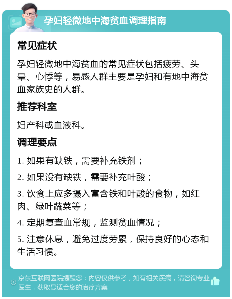 孕妇轻微地中海贫血调理指南 常见症状 孕妇轻微地中海贫血的常见症状包括疲劳、头晕、心悸等，易感人群主要是孕妇和有地中海贫血家族史的人群。 推荐科室 妇产科或血液科。 调理要点 1. 如果有缺铁，需要补充铁剂； 2. 如果没有缺铁，需要补充叶酸； 3. 饮食上应多摄入富含铁和叶酸的食物，如红肉、绿叶蔬菜等； 4. 定期复查血常规，监测贫血情况； 5. 注意休息，避免过度劳累，保持良好的心态和生活习惯。