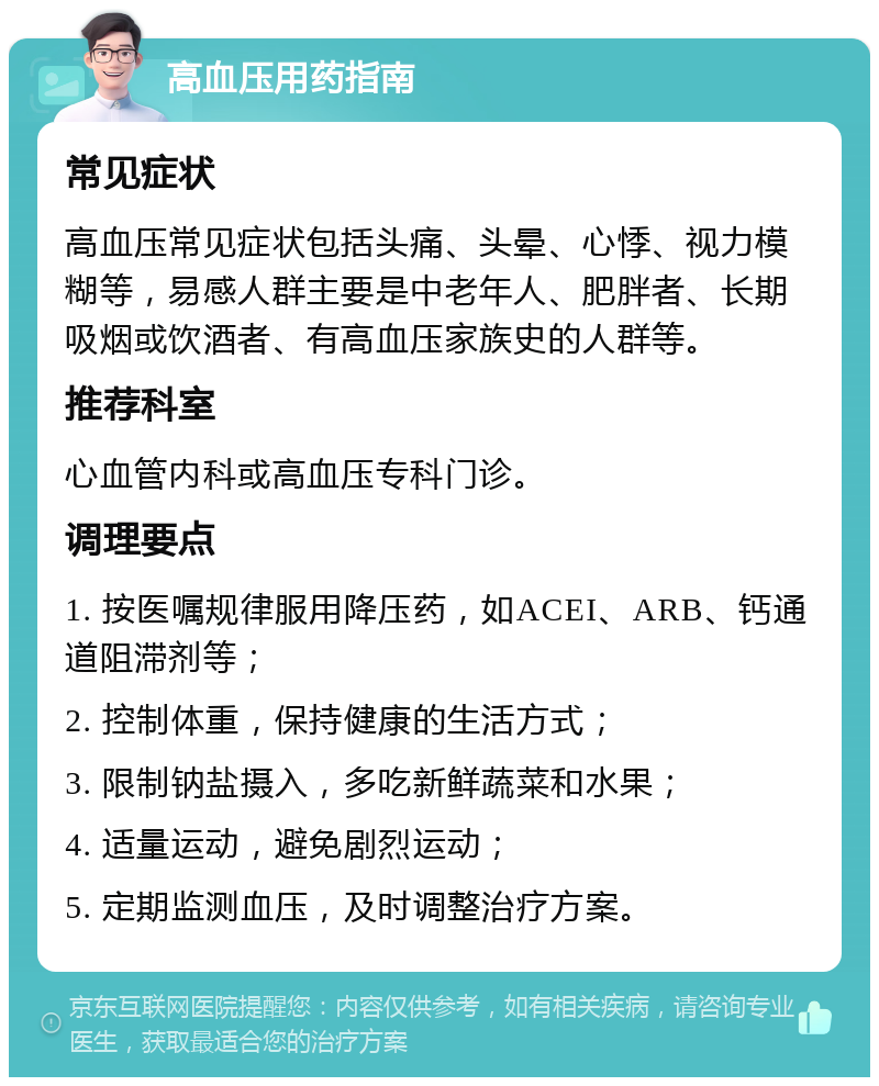 高血压用药指南 常见症状 高血压常见症状包括头痛、头晕、心悸、视力模糊等，易感人群主要是中老年人、肥胖者、长期吸烟或饮酒者、有高血压家族史的人群等。 推荐科室 心血管内科或高血压专科门诊。 调理要点 1. 按医嘱规律服用降压药，如ACEI、ARB、钙通道阻滞剂等； 2. 控制体重，保持健康的生活方式； 3. 限制钠盐摄入，多吃新鲜蔬菜和水果； 4. 适量运动，避免剧烈运动； 5. 定期监测血压，及时调整治疗方案。