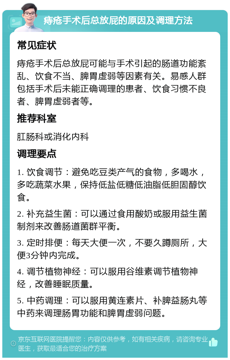 痔疮手术后总放屁的原因及调理方法 常见症状 痔疮手术后总放屁可能与手术引起的肠道功能紊乱、饮食不当、脾胃虚弱等因素有关。易感人群包括手术后未能正确调理的患者、饮食习惯不良者、脾胃虚弱者等。 推荐科室 肛肠科或消化内科 调理要点 1. 饮食调节：避免吃豆类产气的食物，多喝水，多吃蔬菜水果，保持低盐低糖低油脂低胆固醇饮食。 2. 补充益生菌：可以通过食用酸奶或服用益生菌制剂来改善肠道菌群平衡。 3. 定时排便：每天大便一次，不要久蹲厕所，大便3分钟内完成。 4. 调节植物神经：可以服用谷维素调节植物神经，改善睡眠质量。 5. 中药调理：可以服用黄连素片、补脾益肠丸等中药来调理肠胃功能和脾胃虚弱问题。