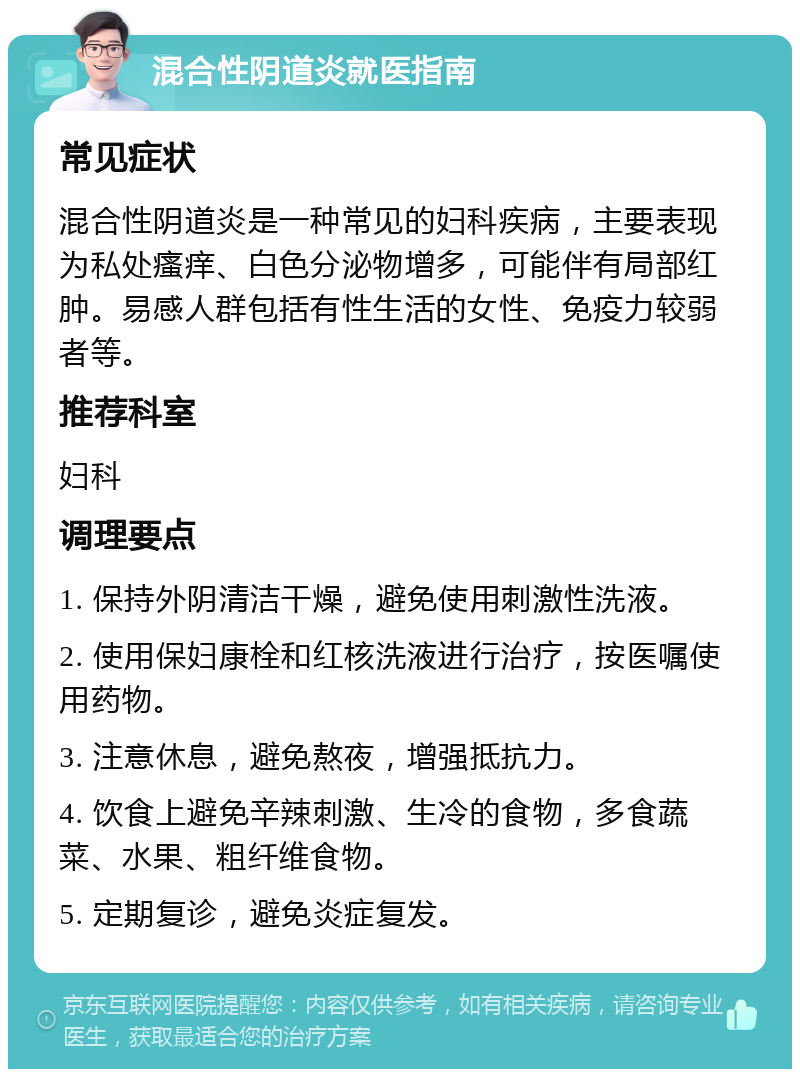 混合性阴道炎就医指南 常见症状 混合性阴道炎是一种常见的妇科疾病，主要表现为私处瘙痒、白色分泌物增多，可能伴有局部红肿。易感人群包括有性生活的女性、免疫力较弱者等。 推荐科室 妇科 调理要点 1. 保持外阴清洁干燥，避免使用刺激性洗液。 2. 使用保妇康栓和红核洗液进行治疗，按医嘱使用药物。 3. 注意休息，避免熬夜，增强抵抗力。 4. 饮食上避免辛辣刺激、生冷的食物，多食蔬菜、水果、粗纤维食物。 5. 定期复诊，避免炎症复发。