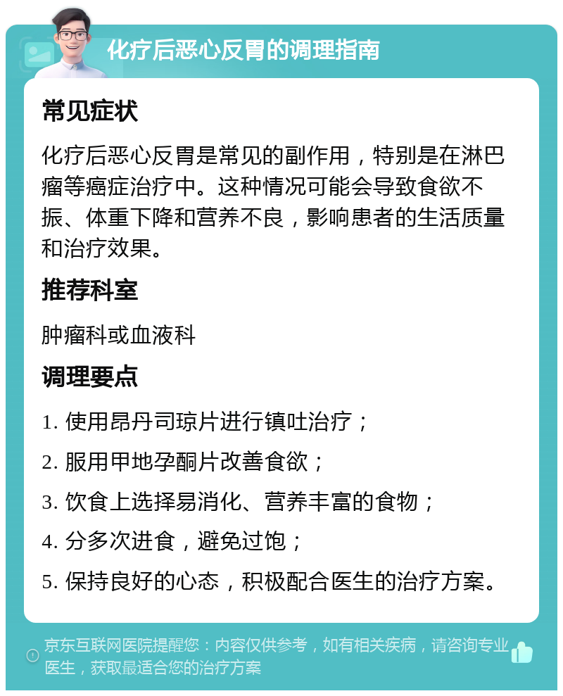 化疗后恶心反胃的调理指南 常见症状 化疗后恶心反胃是常见的副作用，特别是在淋巴瘤等癌症治疗中。这种情况可能会导致食欲不振、体重下降和营养不良，影响患者的生活质量和治疗效果。 推荐科室 肿瘤科或血液科 调理要点 1. 使用昂丹司琼片进行镇吐治疗； 2. 服用甲地孕酮片改善食欲； 3. 饮食上选择易消化、营养丰富的食物； 4. 分多次进食，避免过饱； 5. 保持良好的心态，积极配合医生的治疗方案。