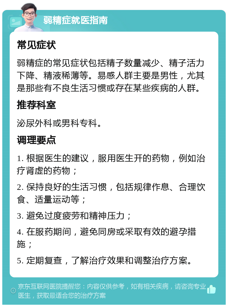 弱精症就医指南 常见症状 弱精症的常见症状包括精子数量减少、精子活力下降、精液稀薄等。易感人群主要是男性，尤其是那些有不良生活习惯或存在某些疾病的人群。 推荐科室 泌尿外科或男科专科。 调理要点 1. 根据医生的建议，服用医生开的药物，例如治疗肾虚的药物； 2. 保持良好的生活习惯，包括规律作息、合理饮食、适量运动等； 3. 避免过度疲劳和精神压力； 4. 在服药期间，避免同房或采取有效的避孕措施； 5. 定期复查，了解治疗效果和调整治疗方案。