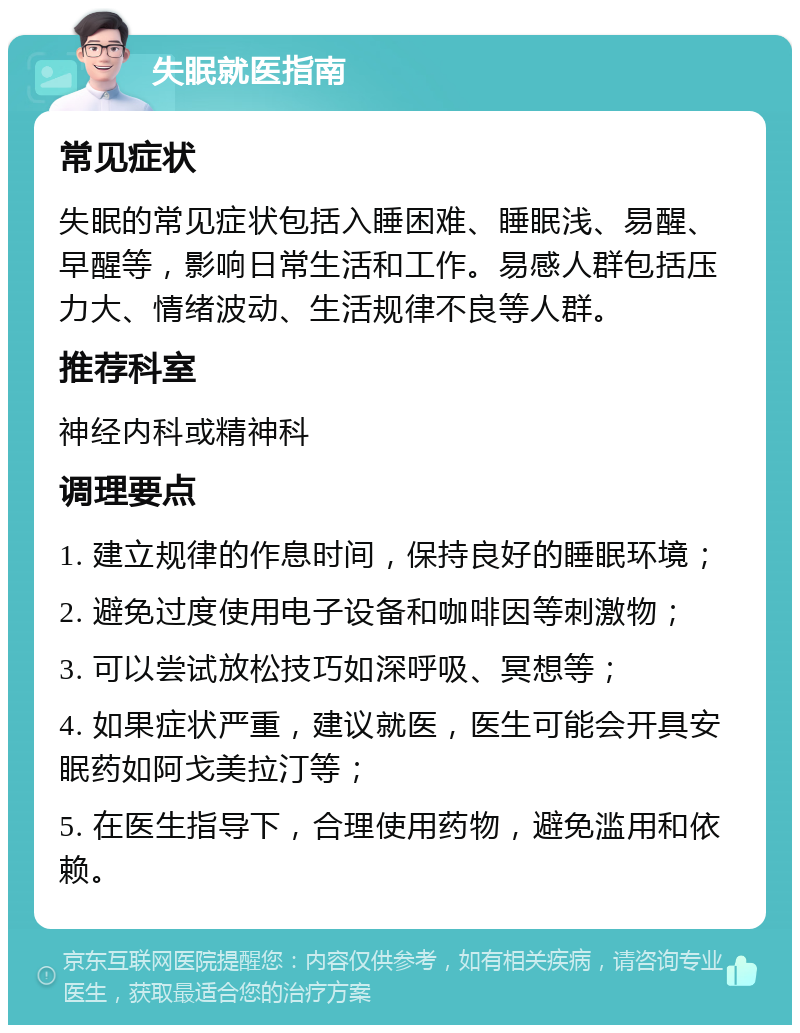 失眠就医指南 常见症状 失眠的常见症状包括入睡困难、睡眠浅、易醒、早醒等，影响日常生活和工作。易感人群包括压力大、情绪波动、生活规律不良等人群。 推荐科室 神经内科或精神科 调理要点 1. 建立规律的作息时间，保持良好的睡眠环境； 2. 避免过度使用电子设备和咖啡因等刺激物； 3. 可以尝试放松技巧如深呼吸、冥想等； 4. 如果症状严重，建议就医，医生可能会开具安眠药如阿戈美拉汀等； 5. 在医生指导下，合理使用药物，避免滥用和依赖。