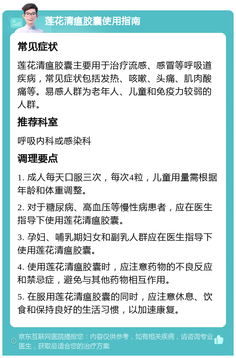 莲花清瘟胶囊使用指南 常见症状 莲花清瘟胶囊主要用于治疗流感、感冒等呼吸道疾病，常见症状包括发热、咳嗽、头痛、肌肉酸痛等。易感人群为老年人、儿童和免疫力较弱的人群。 推荐科室 呼吸内科或感染科 调理要点 1. 成人每天口服三次，每次4粒，儿童用量需根据年龄和体重调整。 2. 对于糖尿病、高血压等慢性病患者，应在医生指导下使用莲花清瘟胶囊。 3. 孕妇、哺乳期妇女和副乳人群应在医生指导下使用莲花清瘟胶囊。 4. 使用莲花清瘟胶囊时，应注意药物的不良反应和禁忌症，避免与其他药物相互作用。 5. 在服用莲花清瘟胶囊的同时，应注意休息、饮食和保持良好的生活习惯，以加速康复。