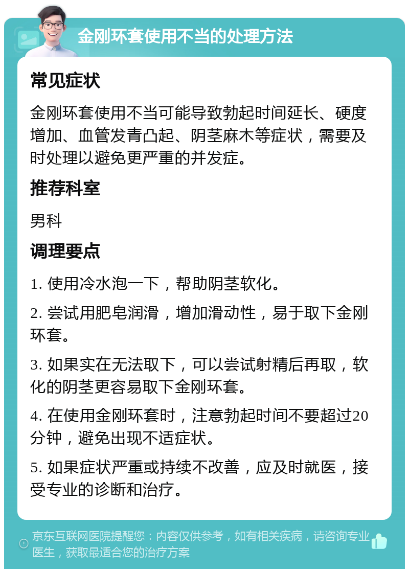 金刚环套使用不当的处理方法 常见症状 金刚环套使用不当可能导致勃起时间延长、硬度增加、血管发青凸起、阴茎麻木等症状，需要及时处理以避免更严重的并发症。 推荐科室 男科 调理要点 1. 使用冷水泡一下，帮助阴茎软化。 2. 尝试用肥皂润滑，增加滑动性，易于取下金刚环套。 3. 如果实在无法取下，可以尝试射精后再取，软化的阴茎更容易取下金刚环套。 4. 在使用金刚环套时，注意勃起时间不要超过20分钟，避免出现不适症状。 5. 如果症状严重或持续不改善，应及时就医，接受专业的诊断和治疗。