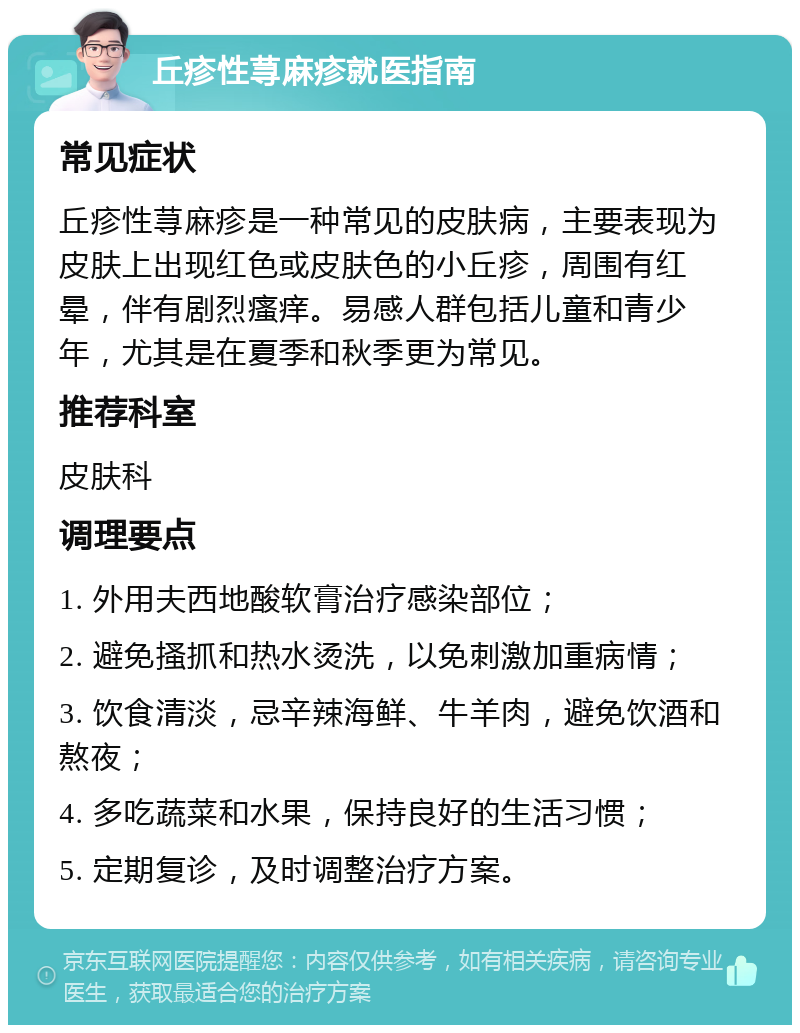 丘疹性荨麻疹就医指南 常见症状 丘疹性荨麻疹是一种常见的皮肤病，主要表现为皮肤上出现红色或皮肤色的小丘疹，周围有红晕，伴有剧烈瘙痒。易感人群包括儿童和青少年，尤其是在夏季和秋季更为常见。 推荐科室 皮肤科 调理要点 1. 外用夫西地酸软膏治疗感染部位； 2. 避免搔抓和热水烫洗，以免刺激加重病情； 3. 饮食清淡，忌辛辣海鲜、牛羊肉，避免饮酒和熬夜； 4. 多吃蔬菜和水果，保持良好的生活习惯； 5. 定期复诊，及时调整治疗方案。