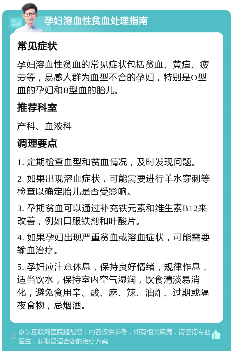 孕妇溶血性贫血处理指南 常见症状 孕妇溶血性贫血的常见症状包括贫血、黄疸、疲劳等，易感人群为血型不合的孕妇，特别是O型血的孕妇和B型血的胎儿。 推荐科室 产科、血液科 调理要点 1. 定期检查血型和贫血情况，及时发现问题。 2. 如果出现溶血症状，可能需要进行羊水穿刺等检查以确定胎儿是否受影响。 3. 孕期贫血可以通过补充铁元素和维生素B12来改善，例如口服铁剂和叶酸片。 4. 如果孕妇出现严重贫血或溶血症状，可能需要输血治疗。 5. 孕妇应注意休息，保持良好情绪，规律作息，适当饮水，保持室内空气湿润，饮食清淡易消化，避免食用辛、酸、麻、辣、油炸、过期或隔夜食物，忌烟酒。