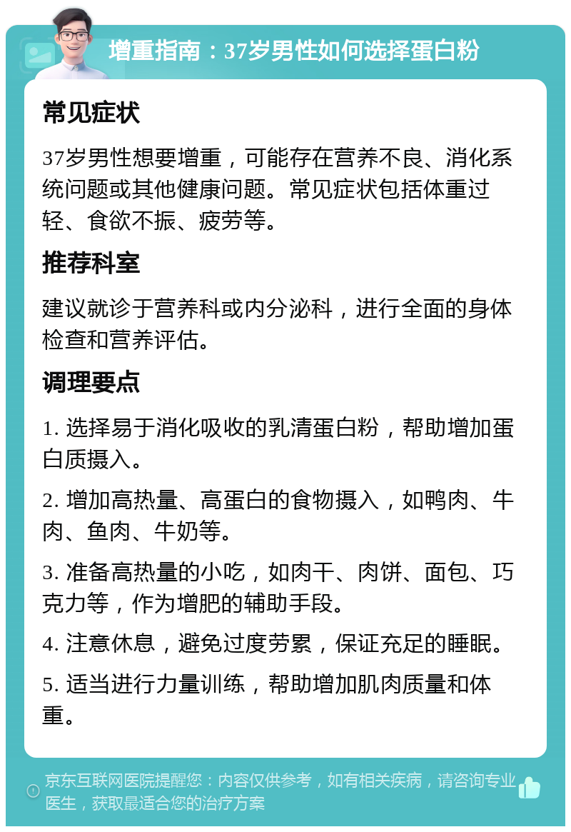 增重指南：37岁男性如何选择蛋白粉 常见症状 37岁男性想要增重，可能存在营养不良、消化系统问题或其他健康问题。常见症状包括体重过轻、食欲不振、疲劳等。 推荐科室 建议就诊于营养科或内分泌科，进行全面的身体检查和营养评估。 调理要点 1. 选择易于消化吸收的乳清蛋白粉，帮助增加蛋白质摄入。 2. 增加高热量、高蛋白的食物摄入，如鸭肉、牛肉、鱼肉、牛奶等。 3. 准备高热量的小吃，如肉干、肉饼、面包、巧克力等，作为增肥的辅助手段。 4. 注意休息，避免过度劳累，保证充足的睡眠。 5. 适当进行力量训练，帮助增加肌肉质量和体重。