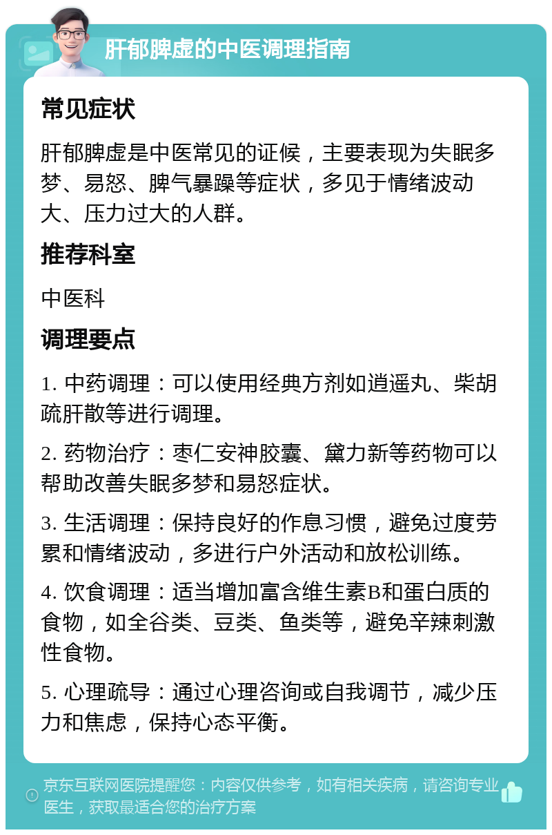 肝郁脾虚的中医调理指南 常见症状 肝郁脾虚是中医常见的证候，主要表现为失眠多梦、易怒、脾气暴躁等症状，多见于情绪波动大、压力过大的人群。 推荐科室 中医科 调理要点 1. 中药调理：可以使用经典方剂如逍遥丸、柴胡疏肝散等进行调理。 2. 药物治疗：枣仁安神胶囊、黛力新等药物可以帮助改善失眠多梦和易怒症状。 3. 生活调理：保持良好的作息习惯，避免过度劳累和情绪波动，多进行户外活动和放松训练。 4. 饮食调理：适当增加富含维生素B和蛋白质的食物，如全谷类、豆类、鱼类等，避免辛辣刺激性食物。 5. 心理疏导：通过心理咨询或自我调节，减少压力和焦虑，保持心态平衡。