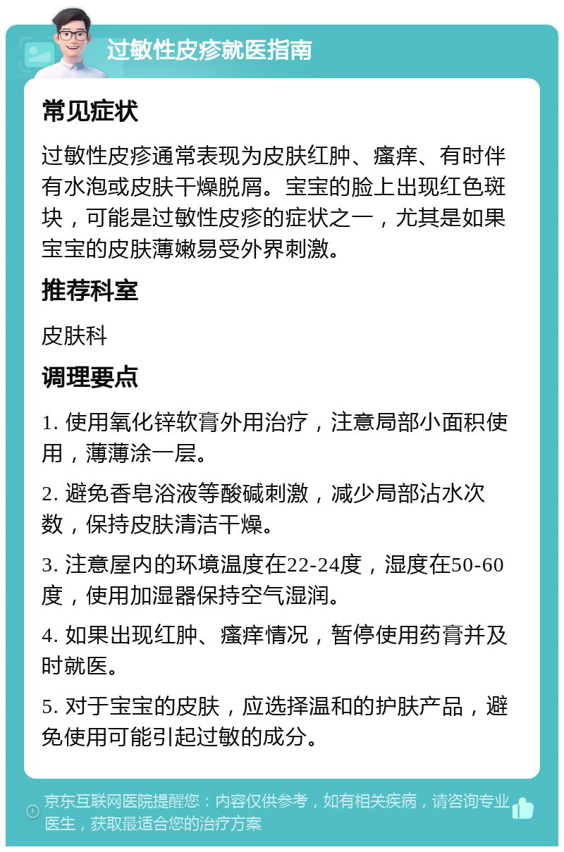 过敏性皮疹就医指南 常见症状 过敏性皮疹通常表现为皮肤红肿、瘙痒、有时伴有水泡或皮肤干燥脱屑。宝宝的脸上出现红色斑块，可能是过敏性皮疹的症状之一，尤其是如果宝宝的皮肤薄嫩易受外界刺激。 推荐科室 皮肤科 调理要点 1. 使用氧化锌软膏外用治疗，注意局部小面积使用，薄薄涂一层。 2. 避免香皂浴液等酸碱刺激，减少局部沾水次数，保持皮肤清洁干燥。 3. 注意屋内的环境温度在22-24度，湿度在50-60度，使用加湿器保持空气湿润。 4. 如果出现红肿、瘙痒情况，暂停使用药膏并及时就医。 5. 对于宝宝的皮肤，应选择温和的护肤产品，避免使用可能引起过敏的成分。