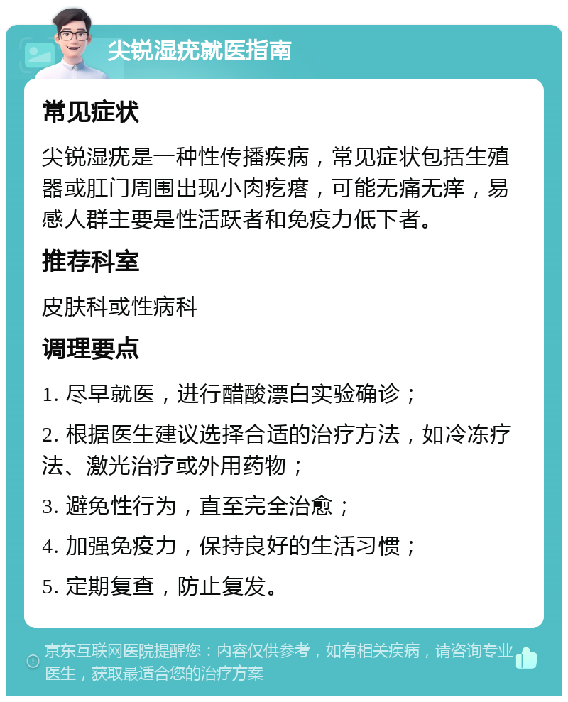 尖锐湿疣就医指南 常见症状 尖锐湿疣是一种性传播疾病，常见症状包括生殖器或肛门周围出现小肉疙瘩，可能无痛无痒，易感人群主要是性活跃者和免疫力低下者。 推荐科室 皮肤科或性病科 调理要点 1. 尽早就医，进行醋酸漂白实验确诊； 2. 根据医生建议选择合适的治疗方法，如冷冻疗法、激光治疗或外用药物； 3. 避免性行为，直至完全治愈； 4. 加强免疫力，保持良好的生活习惯； 5. 定期复查，防止复发。