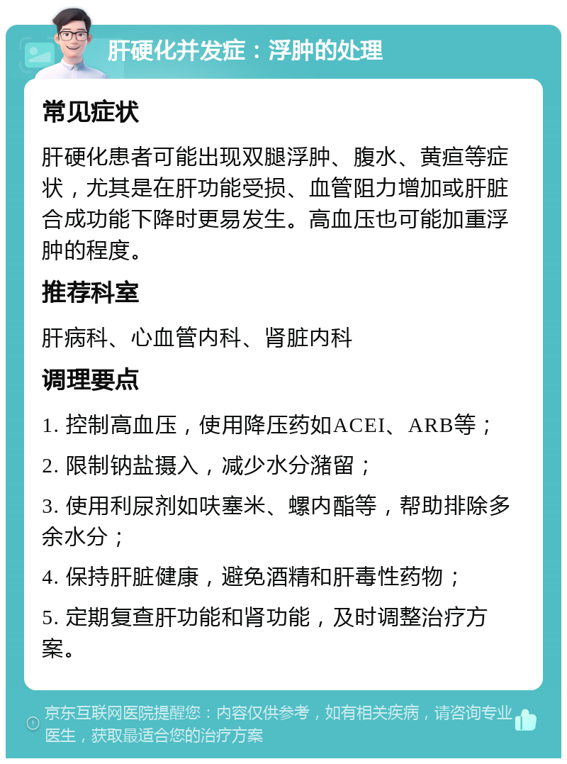 肝硬化并发症：浮肿的处理 常见症状 肝硬化患者可能出现双腿浮肿、腹水、黄疸等症状，尤其是在肝功能受损、血管阻力增加或肝脏合成功能下降时更易发生。高血压也可能加重浮肿的程度。 推荐科室 肝病科、心血管内科、肾脏内科 调理要点 1. 控制高血压，使用降压药如ACEI、ARB等； 2. 限制钠盐摄入，减少水分潴留； 3. 使用利尿剂如呋塞米、螺内酯等，帮助排除多余水分； 4. 保持肝脏健康，避免酒精和肝毒性药物； 5. 定期复查肝功能和肾功能，及时调整治疗方案。