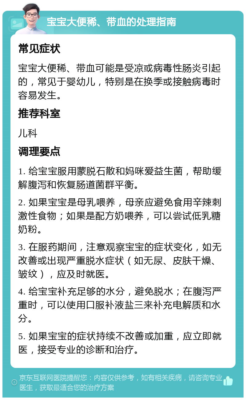 宝宝大便稀、带血的处理指南 常见症状 宝宝大便稀、带血可能是受凉或病毒性肠炎引起的，常见于婴幼儿，特别是在换季或接触病毒时容易发生。 推荐科室 儿科 调理要点 1. 给宝宝服用蒙脱石散和妈咪爱益生菌，帮助缓解腹泻和恢复肠道菌群平衡。 2. 如果宝宝是母乳喂养，母亲应避免食用辛辣刺激性食物；如果是配方奶喂养，可以尝试低乳糖奶粉。 3. 在服药期间，注意观察宝宝的症状变化，如无改善或出现严重脱水症状（如无尿、皮肤干燥、皱纹），应及时就医。 4. 给宝宝补充足够的水分，避免脱水；在腹泻严重时，可以使用口服补液盐三来补充电解质和水分。 5. 如果宝宝的症状持续不改善或加重，应立即就医，接受专业的诊断和治疗。