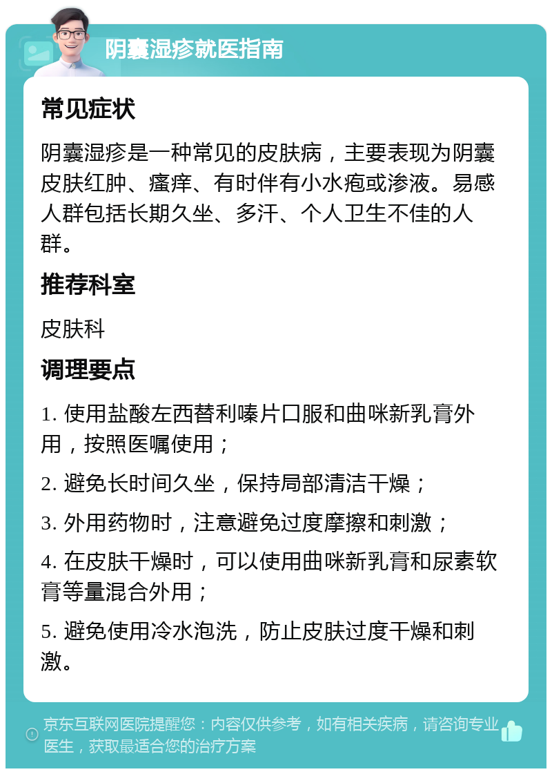 阴囊湿疹就医指南 常见症状 阴囊湿疹是一种常见的皮肤病，主要表现为阴囊皮肤红肿、瘙痒、有时伴有小水疱或渗液。易感人群包括长期久坐、多汗、个人卫生不佳的人群。 推荐科室 皮肤科 调理要点 1. 使用盐酸左西替利嗪片口服和曲咪新乳膏外用，按照医嘱使用； 2. 避免长时间久坐，保持局部清洁干燥； 3. 外用药物时，注意避免过度摩擦和刺激； 4. 在皮肤干燥时，可以使用曲咪新乳膏和尿素软膏等量混合外用； 5. 避免使用冷水泡洗，防止皮肤过度干燥和刺激。