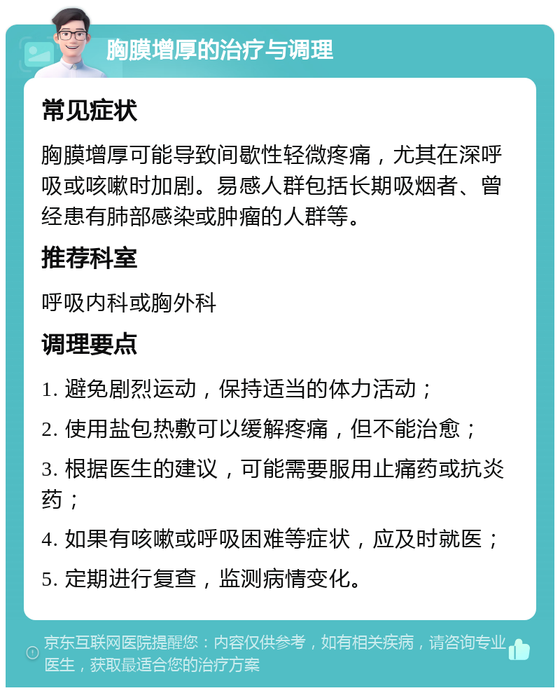 胸膜增厚的治疗与调理 常见症状 胸膜增厚可能导致间歇性轻微疼痛，尤其在深呼吸或咳嗽时加剧。易感人群包括长期吸烟者、曾经患有肺部感染或肿瘤的人群等。 推荐科室 呼吸内科或胸外科 调理要点 1. 避免剧烈运动，保持适当的体力活动； 2. 使用盐包热敷可以缓解疼痛，但不能治愈； 3. 根据医生的建议，可能需要服用止痛药或抗炎药； 4. 如果有咳嗽或呼吸困难等症状，应及时就医； 5. 定期进行复查，监测病情变化。