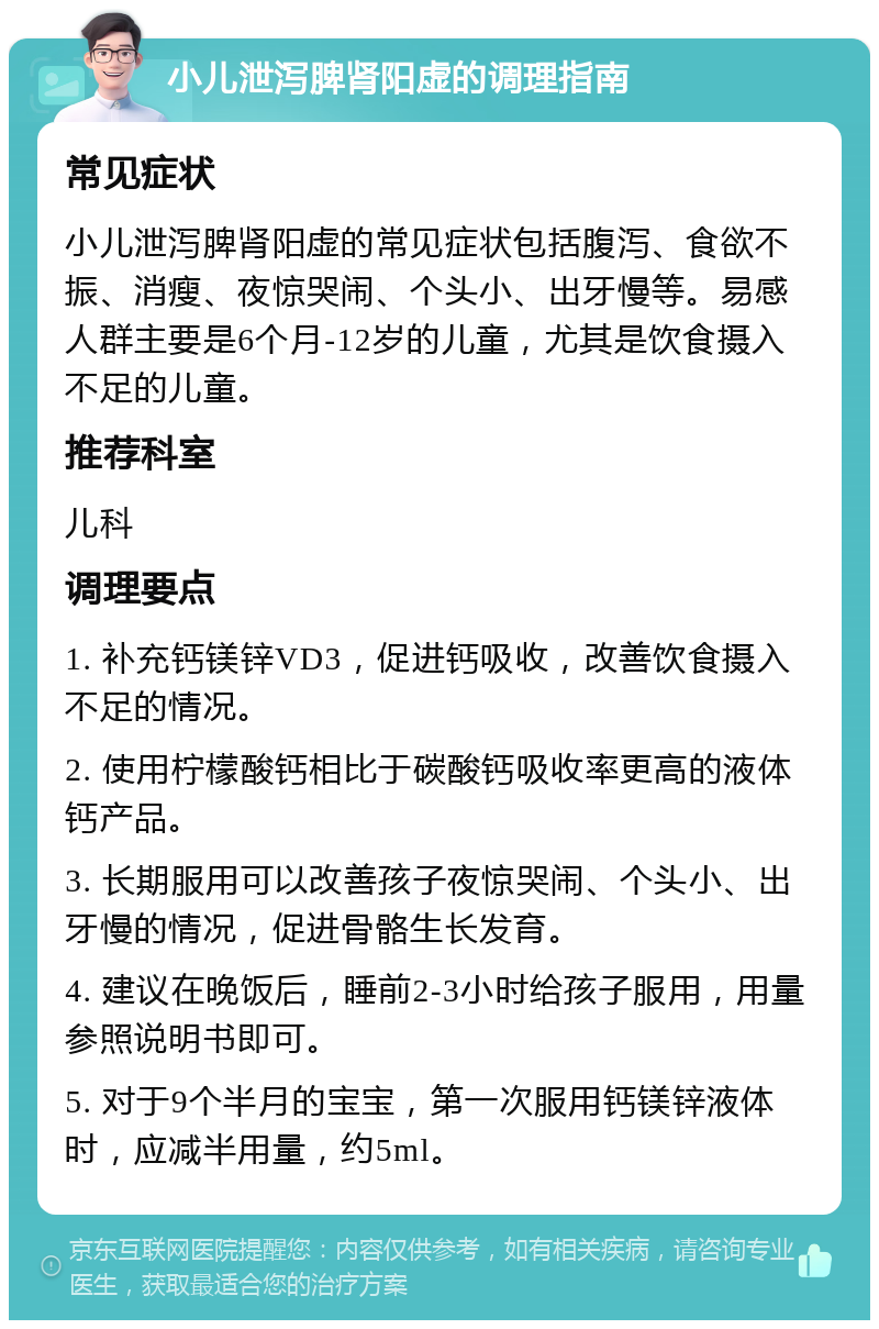 小儿泄泻脾肾阳虚的调理指南 常见症状 小儿泄泻脾肾阳虚的常见症状包括腹泻、食欲不振、消瘦、夜惊哭闹、个头小、出牙慢等。易感人群主要是6个月-12岁的儿童，尤其是饮食摄入不足的儿童。 推荐科室 儿科 调理要点 1. 补充钙镁锌VD3，促进钙吸收，改善饮食摄入不足的情况。 2. 使用柠檬酸钙相比于碳酸钙吸收率更高的液体钙产品。 3. 长期服用可以改善孩子夜惊哭闹、个头小、出牙慢的情况，促进骨骼生长发育。 4. 建议在晚饭后，睡前2-3小时给孩子服用，用量参照说明书即可。 5. 对于9个半月的宝宝，第一次服用钙镁锌液体时，应减半用量，约5ml。