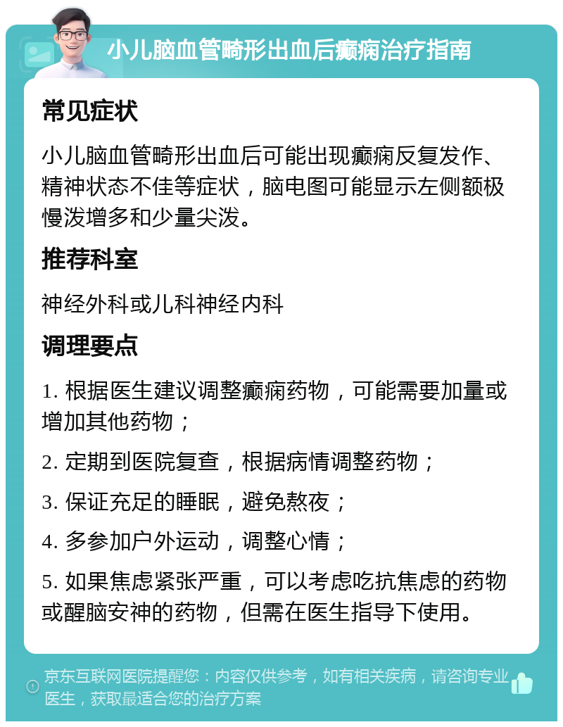 小儿脑血管畸形出血后癫痫治疗指南 常见症状 小儿脑血管畸形出血后可能出现癫痫反复发作、精神状态不佳等症状，脑电图可能显示左侧额极慢泼增多和少量尖泼。 推荐科室 神经外科或儿科神经内科 调理要点 1. 根据医生建议调整癫痫药物，可能需要加量或增加其他药物； 2. 定期到医院复查，根据病情调整药物； 3. 保证充足的睡眠，避免熬夜； 4. 多参加户外运动，调整心情； 5. 如果焦虑紧张严重，可以考虑吃抗焦虑的药物或醒脑安神的药物，但需在医生指导下使用。