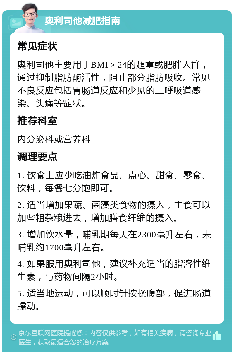 奥利司他减肥指南 常见症状 奥利司他主要用于BMI＞24的超重或肥胖人群，通过抑制脂肪酶活性，阻止部分脂肪吸收。常见不良反应包括胃肠道反应和少见的上呼吸道感染、头痛等症状。 推荐科室 内分泌科或营养科 调理要点 1. 饮食上应少吃油炸食品、点心、甜食、零食、饮料，每餐七分饱即可。 2. 适当增加果蔬、菌藻类食物的摄入，主食可以加些粗杂粮进去，增加膳食纤维的摄入。 3. 增加饮水量，哺乳期每天在2300毫升左右，未哺乳约1700毫升左右。 4. 如果服用奥利司他，建议补充适当的脂溶性维生素，与药物间隔2小时。 5. 适当地运动，可以顺时针按揉腹部，促进肠道蠕动。