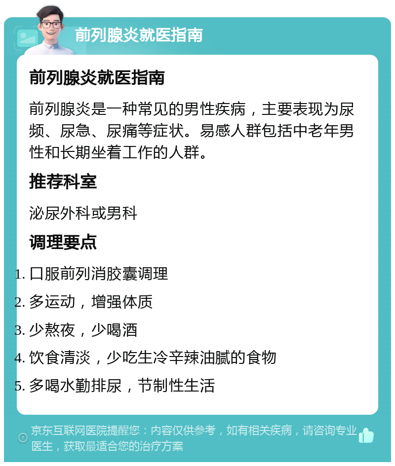 前列腺炎就医指南 前列腺炎就医指南 前列腺炎是一种常见的男性疾病，主要表现为尿频、尿急、尿痛等症状。易感人群包括中老年男性和长期坐着工作的人群。 推荐科室 泌尿外科或男科 调理要点 口服前列消胶囊调理 多运动，增强体质 少熬夜，少喝酒 饮食清淡，少吃生冷辛辣油腻的食物 多喝水勤排尿，节制性生活