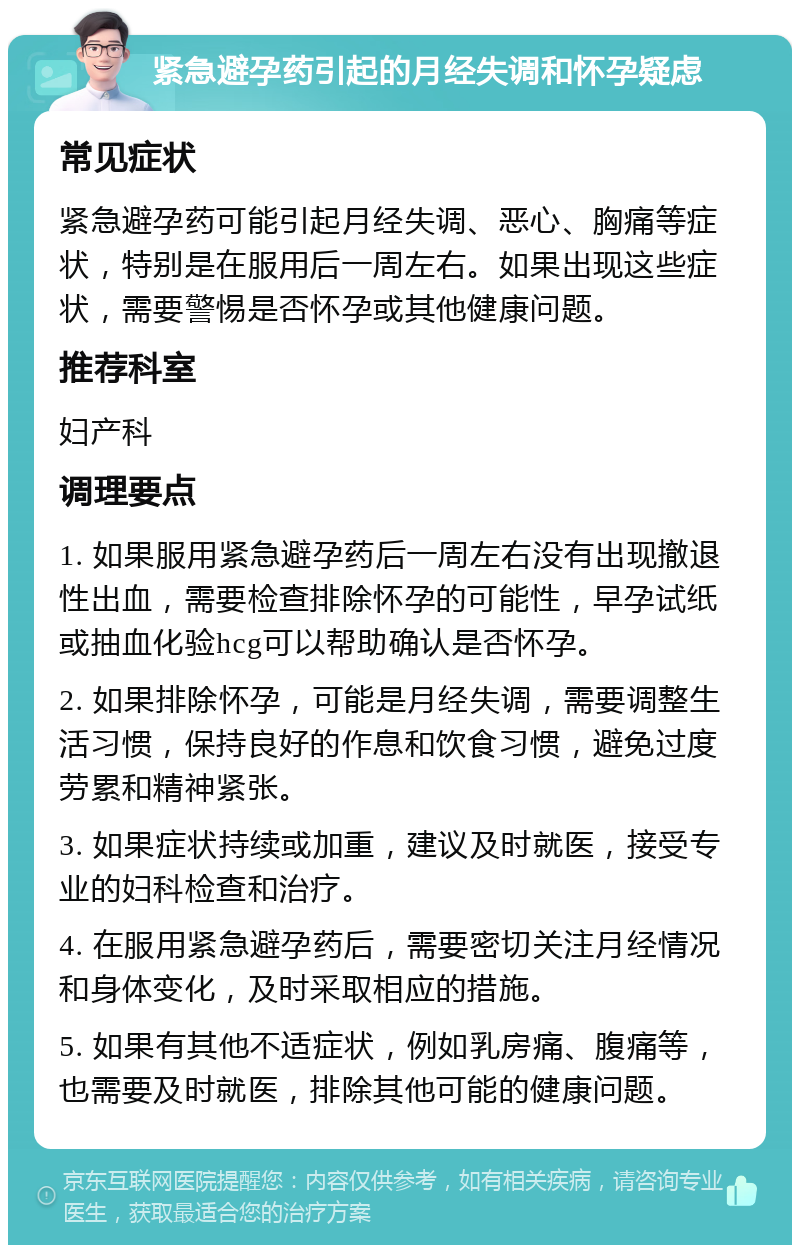 紧急避孕药引起的月经失调和怀孕疑虑 常见症状 紧急避孕药可能引起月经失调、恶心、胸痛等症状，特别是在服用后一周左右。如果出现这些症状，需要警惕是否怀孕或其他健康问题。 推荐科室 妇产科 调理要点 1. 如果服用紧急避孕药后一周左右没有出现撤退性出血，需要检查排除怀孕的可能性，早孕试纸或抽血化验hcg可以帮助确认是否怀孕。 2. 如果排除怀孕，可能是月经失调，需要调整生活习惯，保持良好的作息和饮食习惯，避免过度劳累和精神紧张。 3. 如果症状持续或加重，建议及时就医，接受专业的妇科检查和治疗。 4. 在服用紧急避孕药后，需要密切关注月经情况和身体变化，及时采取相应的措施。 5. 如果有其他不适症状，例如乳房痛、腹痛等，也需要及时就医，排除其他可能的健康问题。