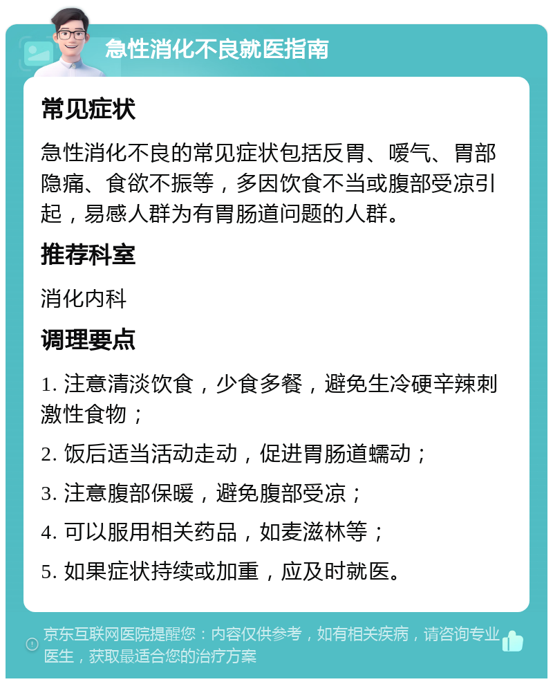 急性消化不良就医指南 常见症状 急性消化不良的常见症状包括反胃、嗳气、胃部隐痛、食欲不振等，多因饮食不当或腹部受凉引起，易感人群为有胃肠道问题的人群。 推荐科室 消化内科 调理要点 1. 注意清淡饮食，少食多餐，避免生冷硬辛辣刺激性食物； 2. 饭后适当活动走动，促进胃肠道蠕动； 3. 注意腹部保暖，避免腹部受凉； 4. 可以服用相关药品，如麦滋林等； 5. 如果症状持续或加重，应及时就医。