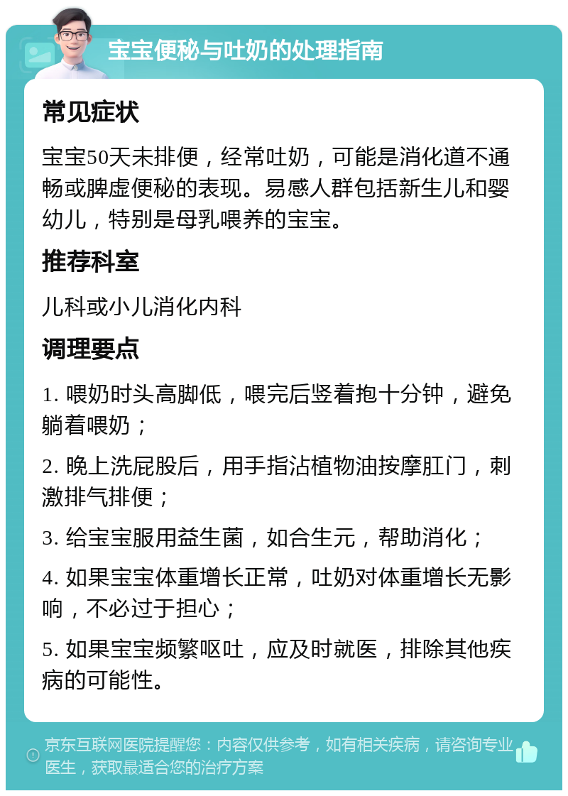 宝宝便秘与吐奶的处理指南 常见症状 宝宝50天未排便，经常吐奶，可能是消化道不通畅或脾虚便秘的表现。易感人群包括新生儿和婴幼儿，特别是母乳喂养的宝宝。 推荐科室 儿科或小儿消化内科 调理要点 1. 喂奶时头高脚低，喂完后竖着抱十分钟，避免躺着喂奶； 2. 晚上洗屁股后，用手指沾植物油按摩肛门，刺激排气排便； 3. 给宝宝服用益生菌，如合生元，帮助消化； 4. 如果宝宝体重增长正常，吐奶对体重增长无影响，不必过于担心； 5. 如果宝宝频繁呕吐，应及时就医，排除其他疾病的可能性。