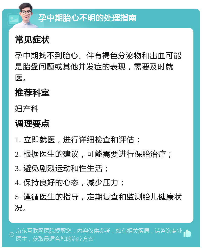 孕中期胎心不明的处理指南 常见症状 孕中期找不到胎心、伴有褐色分泌物和出血可能是胎盘问题或其他并发症的表现，需要及时就医。 推荐科室 妇产科 调理要点 1. 立即就医，进行详细检查和评估； 2. 根据医生的建议，可能需要进行保胎治疗； 3. 避免剧烈运动和性生活； 4. 保持良好的心态，减少压力； 5. 遵循医生的指导，定期复查和监测胎儿健康状况。