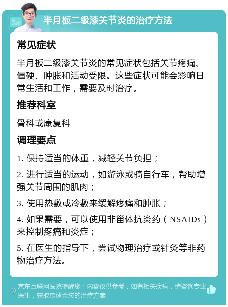 半月板二级漆关节炎的治疗方法 常见症状 半月板二级漆关节炎的常见症状包括关节疼痛、僵硬、肿胀和活动受限。这些症状可能会影响日常生活和工作，需要及时治疗。 推荐科室 骨科或康复科 调理要点 1. 保持适当的体重，减轻关节负担； 2. 进行适当的运动，如游泳或骑自行车，帮助增强关节周围的肌肉； 3. 使用热敷或冷敷来缓解疼痛和肿胀； 4. 如果需要，可以使用非甾体抗炎药（NSAIDs）来控制疼痛和炎症； 5. 在医生的指导下，尝试物理治疗或针灸等非药物治疗方法。