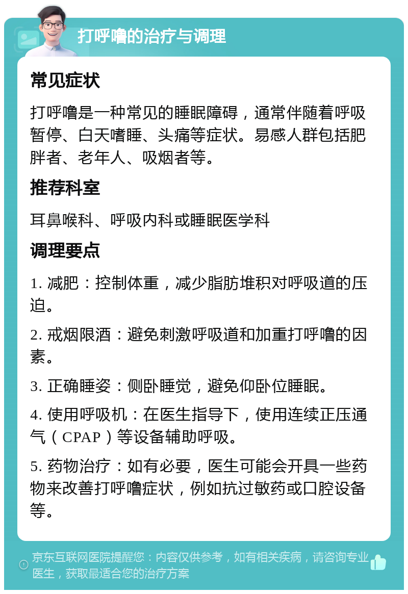 打呼噜的治疗与调理 常见症状 打呼噜是一种常见的睡眠障碍，通常伴随着呼吸暂停、白天嗜睡、头痛等症状。易感人群包括肥胖者、老年人、吸烟者等。 推荐科室 耳鼻喉科、呼吸内科或睡眠医学科 调理要点 1. 减肥：控制体重，减少脂肪堆积对呼吸道的压迫。 2. 戒烟限酒：避免刺激呼吸道和加重打呼噜的因素。 3. 正确睡姿：侧卧睡觉，避免仰卧位睡眠。 4. 使用呼吸机：在医生指导下，使用连续正压通气（CPAP）等设备辅助呼吸。 5. 药物治疗：如有必要，医生可能会开具一些药物来改善打呼噜症状，例如抗过敏药或口腔设备等。