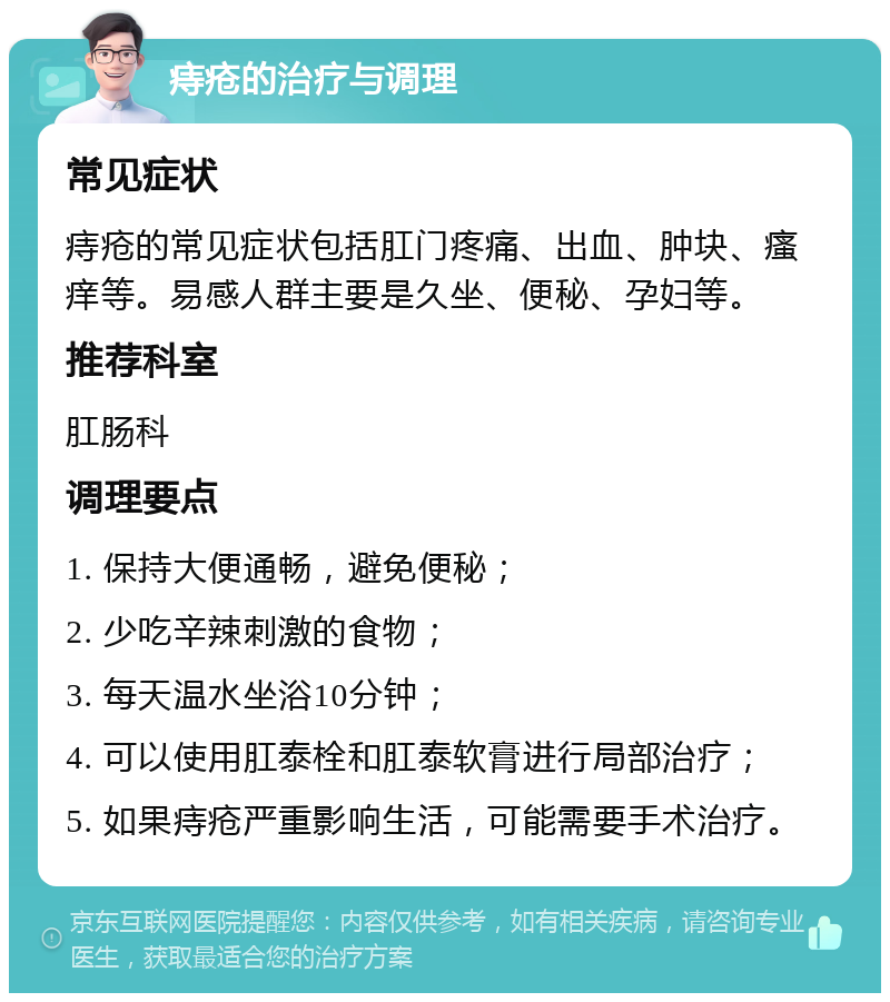 痔疮的治疗与调理 常见症状 痔疮的常见症状包括肛门疼痛、出血、肿块、瘙痒等。易感人群主要是久坐、便秘、孕妇等。 推荐科室 肛肠科 调理要点 1. 保持大便通畅，避免便秘； 2. 少吃辛辣刺激的食物； 3. 每天温水坐浴10分钟； 4. 可以使用肛泰栓和肛泰软膏进行局部治疗； 5. 如果痔疮严重影响生活，可能需要手术治疗。