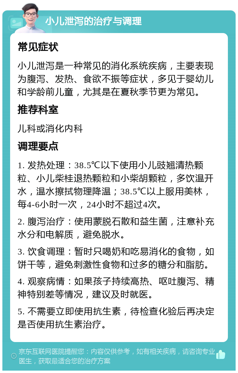 小儿泄泻的治疗与调理 常见症状 小儿泄泻是一种常见的消化系统疾病，主要表现为腹泻、发热、食欲不振等症状，多见于婴幼儿和学龄前儿童，尤其是在夏秋季节更为常见。 推荐科室 儿科或消化内科 调理要点 1. 发热处理：38.5℃以下使用小儿豉翘清热颗粒、小儿柴桂退热颗粒和小柴胡颗粒，多饮温开水，温水擦拭物理降温；38.5℃以上服用美林，每4-6小时一次，24小时不超过4次。 2. 腹泻治疗：使用蒙脱石散和益生菌，注意补充水分和电解质，避免脱水。 3. 饮食调理：暂时只喝奶和吃易消化的食物，如饼干等，避免刺激性食物和过多的糖分和脂肪。 4. 观察病情：如果孩子持续高热、呕吐腹泻、精神特别差等情况，建议及时就医。 5. 不需要立即使用抗生素，待检查化验后再决定是否使用抗生素治疗。