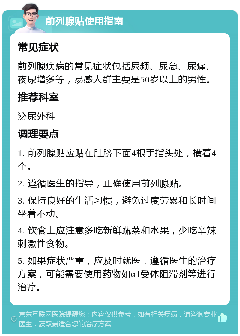 前列腺贴使用指南 常见症状 前列腺疾病的常见症状包括尿频、尿急、尿痛、夜尿增多等，易感人群主要是50岁以上的男性。 推荐科室 泌尿外科 调理要点 1. 前列腺贴应贴在肚脐下面4根手指头处，横着4个。 2. 遵循医生的指导，正确使用前列腺贴。 3. 保持良好的生活习惯，避免过度劳累和长时间坐着不动。 4. 饮食上应注意多吃新鲜蔬菜和水果，少吃辛辣刺激性食物。 5. 如果症状严重，应及时就医，遵循医生的治疗方案，可能需要使用药物如α1受体阻滞剂等进行治疗。