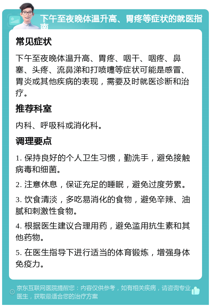 下午至夜晚体温升高、胃疼等症状的就医指南 常见症状 下午至夜晚体温升高、胃疼、咽干、咽疼、鼻塞、头疼、流鼻涕和打喷嚏等症状可能是感冒、胃炎或其他疾病的表现，需要及时就医诊断和治疗。 推荐科室 内科、呼吸科或消化科。 调理要点 1. 保持良好的个人卫生习惯，勤洗手，避免接触病毒和细菌。 2. 注意休息，保证充足的睡眠，避免过度劳累。 3. 饮食清淡，多吃易消化的食物，避免辛辣、油腻和刺激性食物。 4. 根据医生建议合理用药，避免滥用抗生素和其他药物。 5. 在医生指导下进行适当的体育锻炼，增强身体免疫力。