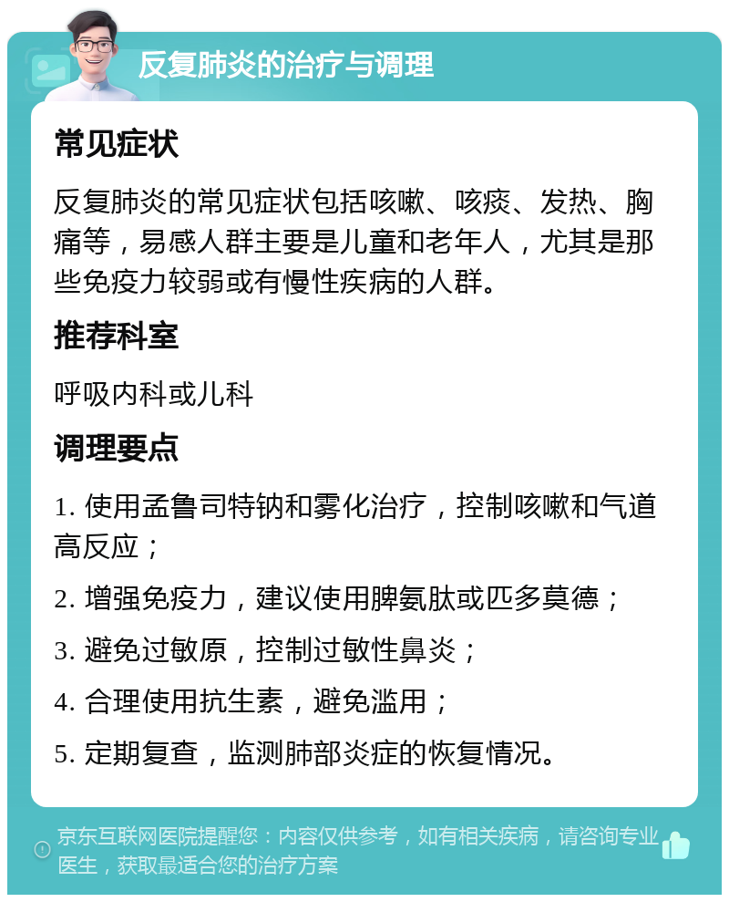 反复肺炎的治疗与调理 常见症状 反复肺炎的常见症状包括咳嗽、咳痰、发热、胸痛等，易感人群主要是儿童和老年人，尤其是那些免疫力较弱或有慢性疾病的人群。 推荐科室 呼吸内科或儿科 调理要点 1. 使用孟鲁司特钠和雾化治疗，控制咳嗽和气道高反应； 2. 增强免疫力，建议使用脾氨肽或匹多莫德； 3. 避免过敏原，控制过敏性鼻炎； 4. 合理使用抗生素，避免滥用； 5. 定期复查，监测肺部炎症的恢复情况。