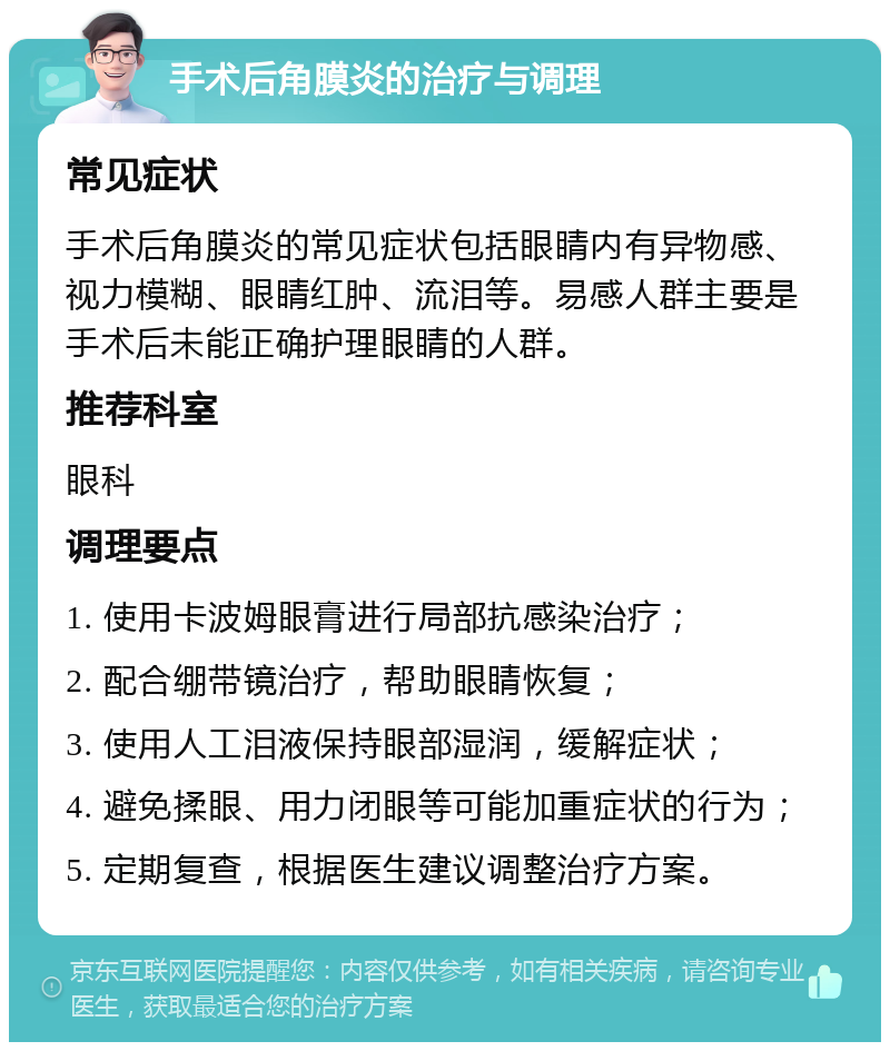 手术后角膜炎的治疗与调理 常见症状 手术后角膜炎的常见症状包括眼睛内有异物感、视力模糊、眼睛红肿、流泪等。易感人群主要是手术后未能正确护理眼睛的人群。 推荐科室 眼科 调理要点 1. 使用卡波姆眼膏进行局部抗感染治疗； 2. 配合绷带镜治疗，帮助眼睛恢复； 3. 使用人工泪液保持眼部湿润，缓解症状； 4. 避免揉眼、用力闭眼等可能加重症状的行为； 5. 定期复查，根据医生建议调整治疗方案。