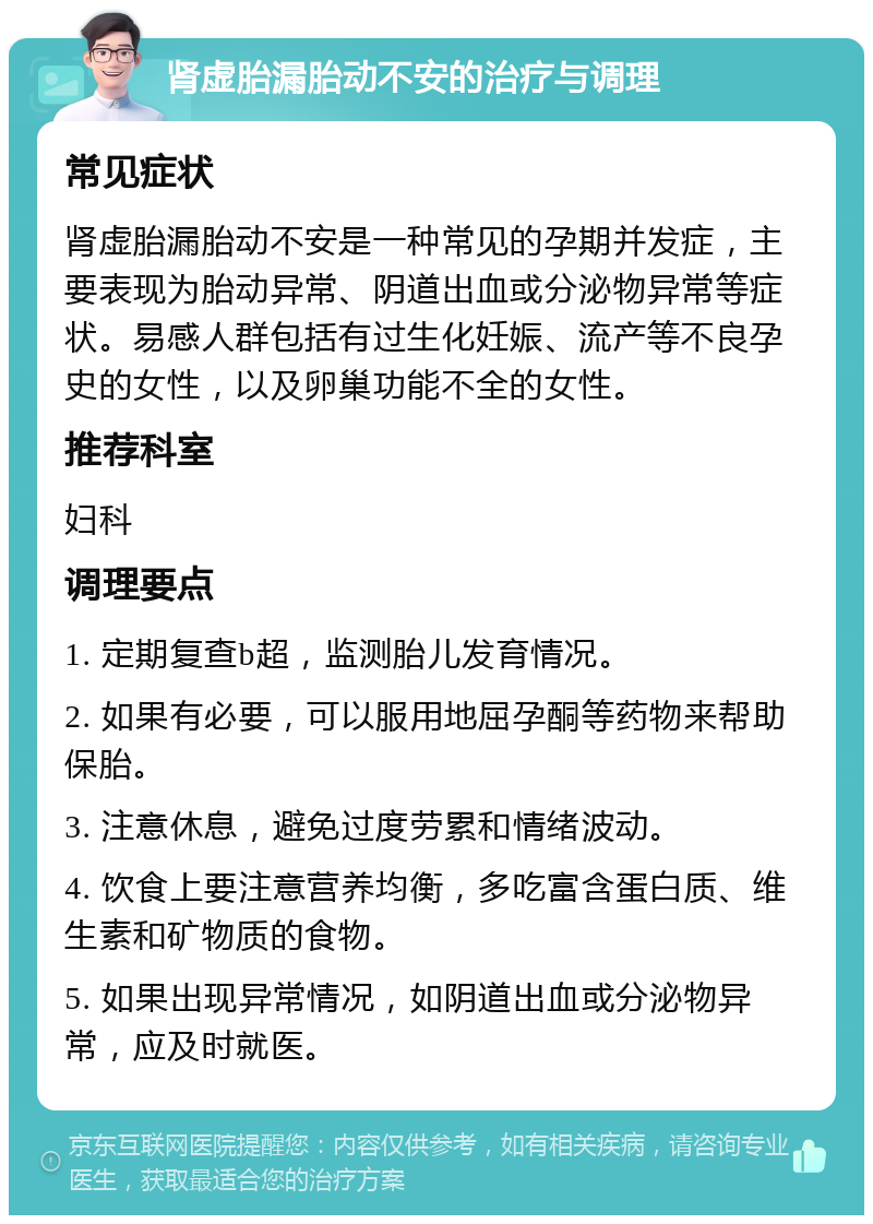 肾虚胎漏胎动不安的治疗与调理 常见症状 肾虚胎漏胎动不安是一种常见的孕期并发症，主要表现为胎动异常、阴道出血或分泌物异常等症状。易感人群包括有过生化妊娠、流产等不良孕史的女性，以及卵巢功能不全的女性。 推荐科室 妇科 调理要点 1. 定期复查b超，监测胎儿发育情况。 2. 如果有必要，可以服用地屈孕酮等药物来帮助保胎。 3. 注意休息，避免过度劳累和情绪波动。 4. 饮食上要注意营养均衡，多吃富含蛋白质、维生素和矿物质的食物。 5. 如果出现异常情况，如阴道出血或分泌物异常，应及时就医。