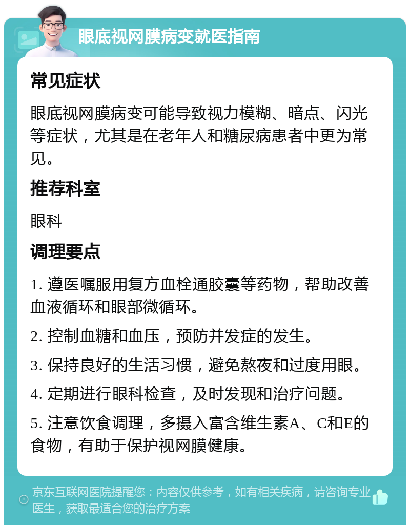 眼底视网膜病变就医指南 常见症状 眼底视网膜病变可能导致视力模糊、暗点、闪光等症状，尤其是在老年人和糖尿病患者中更为常见。 推荐科室 眼科 调理要点 1. 遵医嘱服用复方血栓通胶囊等药物，帮助改善血液循环和眼部微循环。 2. 控制血糖和血压，预防并发症的发生。 3. 保持良好的生活习惯，避免熬夜和过度用眼。 4. 定期进行眼科检查，及时发现和治疗问题。 5. 注意饮食调理，多摄入富含维生素A、C和E的食物，有助于保护视网膜健康。