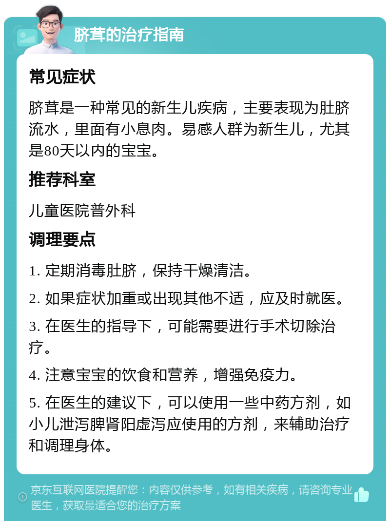 脐茸的治疗指南 常见症状 脐茸是一种常见的新生儿疾病，主要表现为肚脐流水，里面有小息肉。易感人群为新生儿，尤其是80天以内的宝宝。 推荐科室 儿童医院普外科 调理要点 1. 定期消毒肚脐，保持干燥清洁。 2. 如果症状加重或出现其他不适，应及时就医。 3. 在医生的指导下，可能需要进行手术切除治疗。 4. 注意宝宝的饮食和营养，增强免疫力。 5. 在医生的建议下，可以使用一些中药方剂，如小儿泄泻脾肾阳虚泻应使用的方剂，来辅助治疗和调理身体。