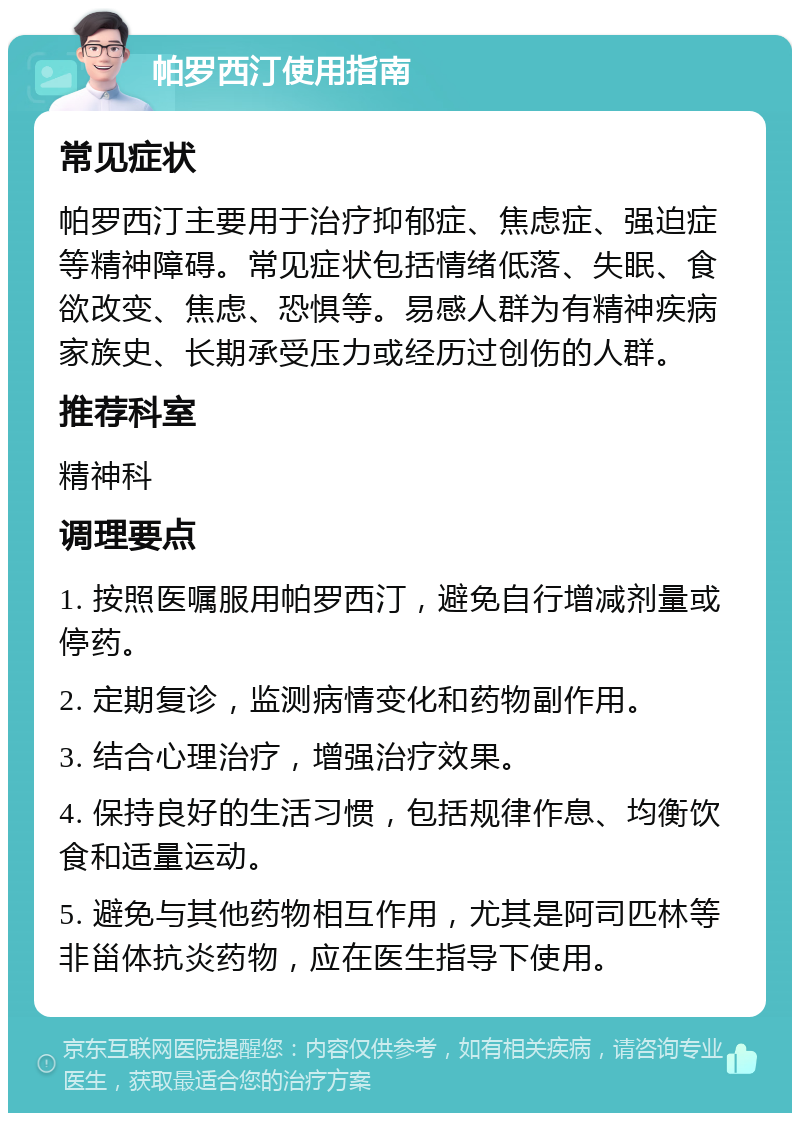 帕罗西汀使用指南 常见症状 帕罗西汀主要用于治疗抑郁症、焦虑症、强迫症等精神障碍。常见症状包括情绪低落、失眠、食欲改变、焦虑、恐惧等。易感人群为有精神疾病家族史、长期承受压力或经历过创伤的人群。 推荐科室 精神科 调理要点 1. 按照医嘱服用帕罗西汀，避免自行增减剂量或停药。 2. 定期复诊，监测病情变化和药物副作用。 3. 结合心理治疗，增强治疗效果。 4. 保持良好的生活习惯，包括规律作息、均衡饮食和适量运动。 5. 避免与其他药物相互作用，尤其是阿司匹林等非甾体抗炎药物，应在医生指导下使用。