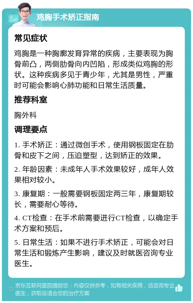 鸡胸手术矫正指南 常见症状 鸡胸是一种胸廓发育异常的疾病，主要表现为胸骨前凸，两侧肋骨向内凹陷，形成类似鸡胸的形状。这种疾病多见于青少年，尤其是男性，严重时可能会影响心肺功能和日常生活质量。 推荐科室 胸外科 调理要点 1. 手术矫正：通过微创手术，使用钢板固定在肋骨和皮下之间，压迫塑型，达到矫正的效果。 2. 年龄因素：未成年人手术效果较好，成年人效果相对较小。 3. 康复期：一般需要钢板固定两三年，康复期较长，需要耐心等待。 4. CT检查：在手术前需要进行CT检查，以确定手术方案和预后。 5. 日常生活：如果不进行手术矫正，可能会对日常生活和锻炼产生影响，建议及时就医咨询专业医生。