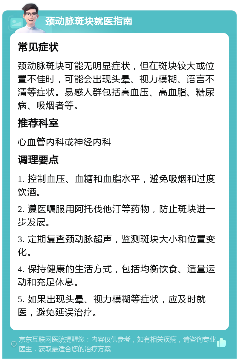 颈动脉斑块就医指南 常见症状 颈动脉斑块可能无明显症状，但在斑块较大或位置不佳时，可能会出现头晕、视力模糊、语言不清等症状。易感人群包括高血压、高血脂、糖尿病、吸烟者等。 推荐科室 心血管内科或神经内科 调理要点 1. 控制血压、血糖和血脂水平，避免吸烟和过度饮酒。 2. 遵医嘱服用阿托伐他汀等药物，防止斑块进一步发展。 3. 定期复查颈动脉超声，监测斑块大小和位置变化。 4. 保持健康的生活方式，包括均衡饮食、适量运动和充足休息。 5. 如果出现头晕、视力模糊等症状，应及时就医，避免延误治疗。