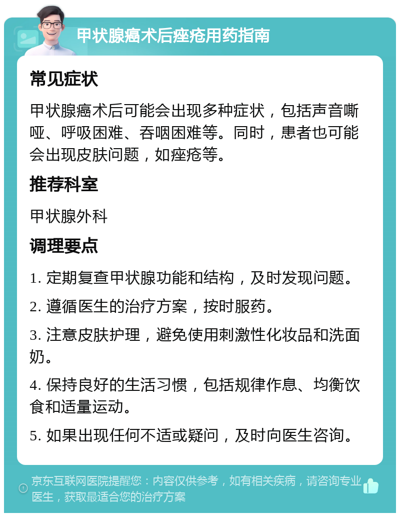 甲状腺癌术后痤疮用药指南 常见症状 甲状腺癌术后可能会出现多种症状，包括声音嘶哑、呼吸困难、吞咽困难等。同时，患者也可能会出现皮肤问题，如痤疮等。 推荐科室 甲状腺外科 调理要点 1. 定期复查甲状腺功能和结构，及时发现问题。 2. 遵循医生的治疗方案，按时服药。 3. 注意皮肤护理，避免使用刺激性化妆品和洗面奶。 4. 保持良好的生活习惯，包括规律作息、均衡饮食和适量运动。 5. 如果出现任何不适或疑问，及时向医生咨询。