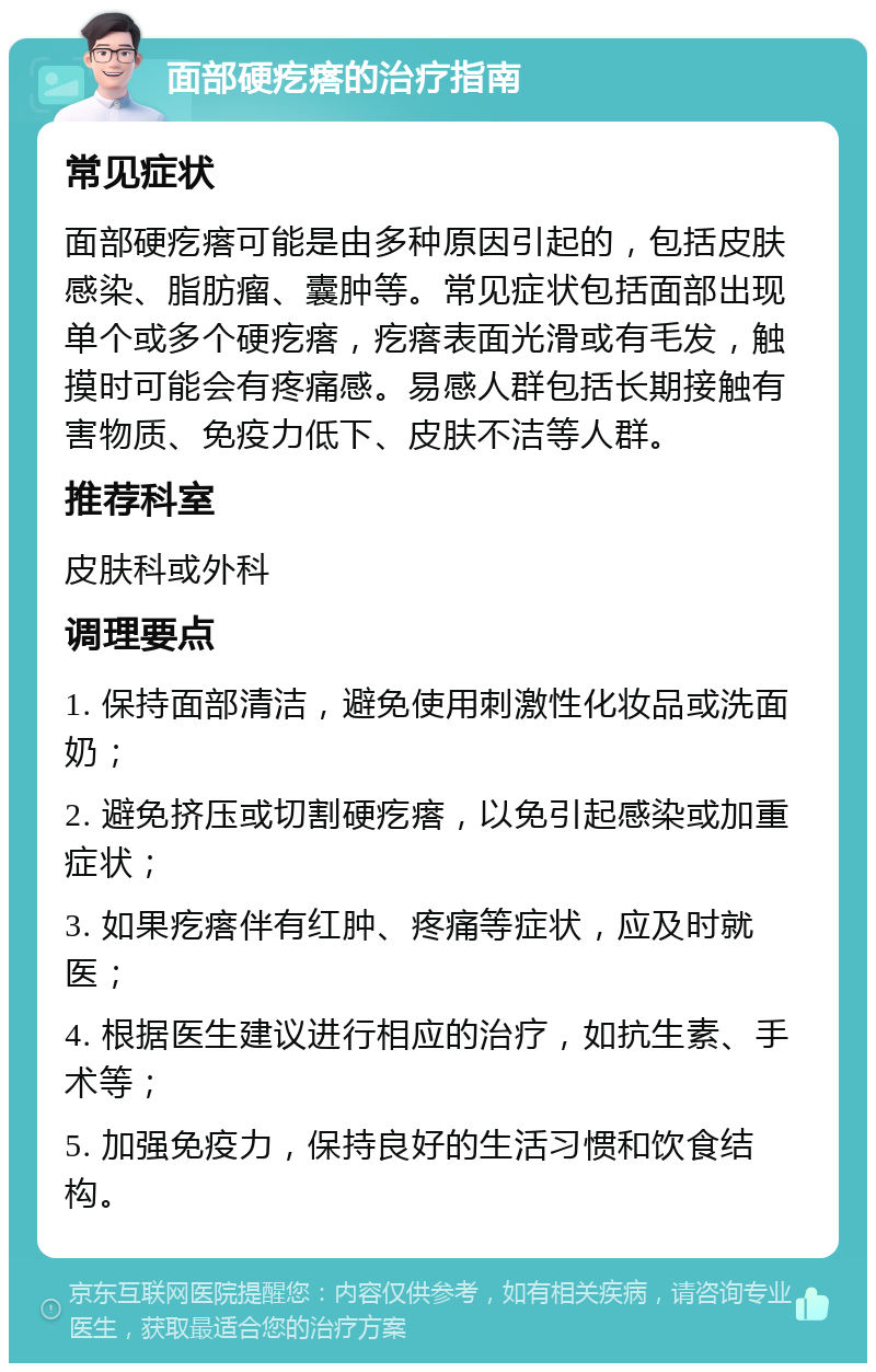 面部硬疙瘩的治疗指南 常见症状 面部硬疙瘩可能是由多种原因引起的，包括皮肤感染、脂肪瘤、囊肿等。常见症状包括面部出现单个或多个硬疙瘩，疙瘩表面光滑或有毛发，触摸时可能会有疼痛感。易感人群包括长期接触有害物质、免疫力低下、皮肤不洁等人群。 推荐科室 皮肤科或外科 调理要点 1. 保持面部清洁，避免使用刺激性化妆品或洗面奶； 2. 避免挤压或切割硬疙瘩，以免引起感染或加重症状； 3. 如果疙瘩伴有红肿、疼痛等症状，应及时就医； 4. 根据医生建议进行相应的治疗，如抗生素、手术等； 5. 加强免疫力，保持良好的生活习惯和饮食结构。